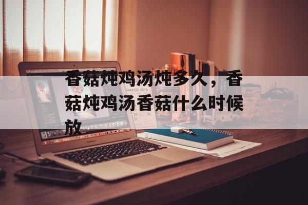 香菇炖鸡汤炖多久，香菇炖鸡汤香菇什么时候放-第1张图片-