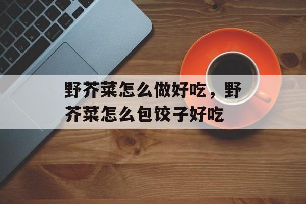 野芥菜怎么做好吃，野芥菜怎么包饺子好吃-第1张图片-