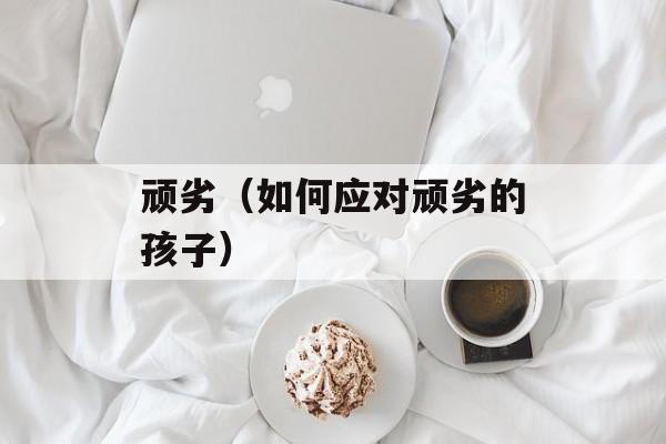顽劣（如何应对顽劣的孩子）-第1张图片-