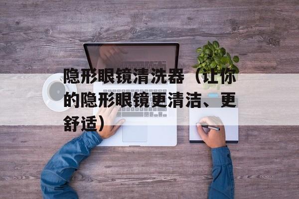 隐形眼镜清洗器（让你的隐形眼镜更清洁、更舒适）-第1张图片-