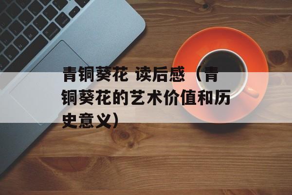 青铜葵花 读后感（青铜葵花的艺术价值和历史意义）-第1张图片-