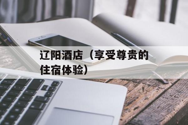 辽阳酒店（享受尊贵的住宿体验）-第1张图片-