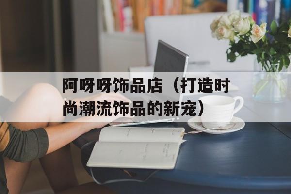 阿呀呀饰品店（打造时尚潮流饰品的新宠）-第1张图片-