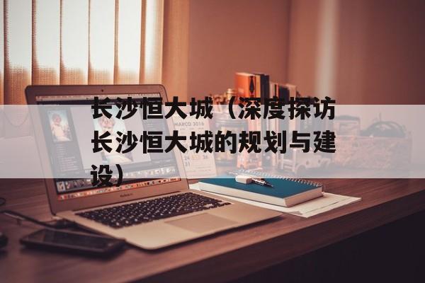 长沙恒大城（深度探访长沙恒大城的规划与建设）-第1张图片-