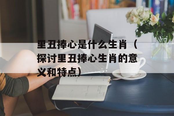 里丑捧心是什么生肖（探讨里丑捧心生肖的意义和特点）-第1张图片-