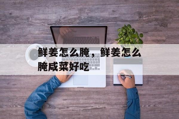 鲜姜怎么腌，鲜姜怎么腌咸菜好吃-第1张图片-