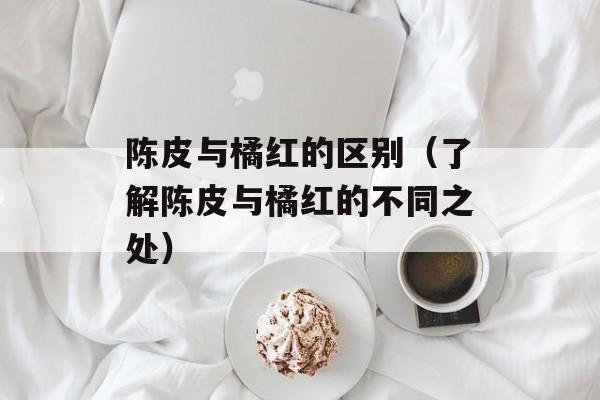陈皮与橘红的区别（了解陈皮与橘红的不同之处）-第1张图片-