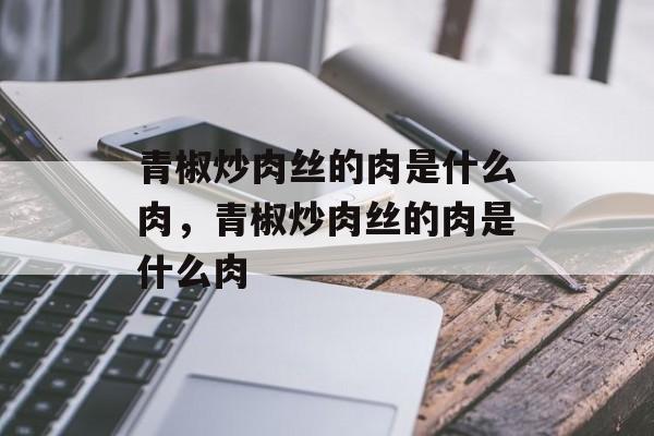 青椒炒肉丝的肉是什么肉，青椒炒肉丝的肉是什么肉-第1张图片-