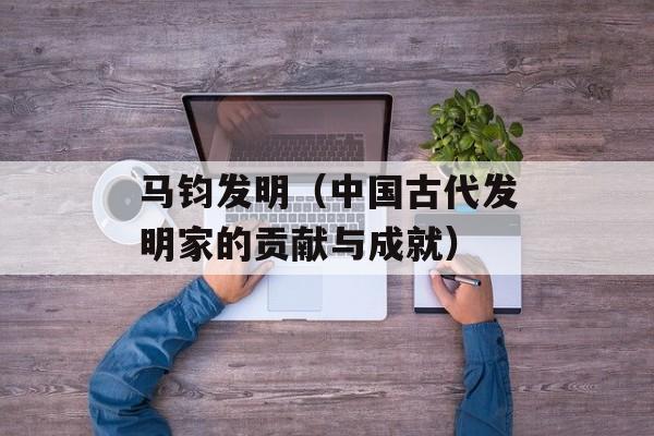 马钧发明（中国古代发明家的贡献与成就）-第1张图片-