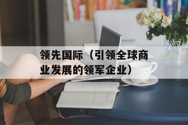 领先国际（引领全球商业发展的领军企业）-第1张图片-