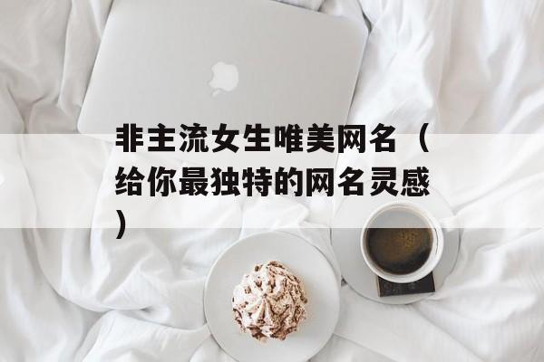 非主流女生唯美网名（给你最独特的网名灵感）-第1张图片-