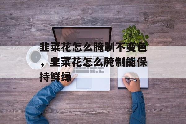 韭菜花怎么腌制不变色，韭菜花怎么腌制能保持鲜绿-第1张图片-