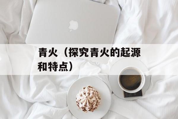 青火（探究青火的起源和特点）-第1张图片-
