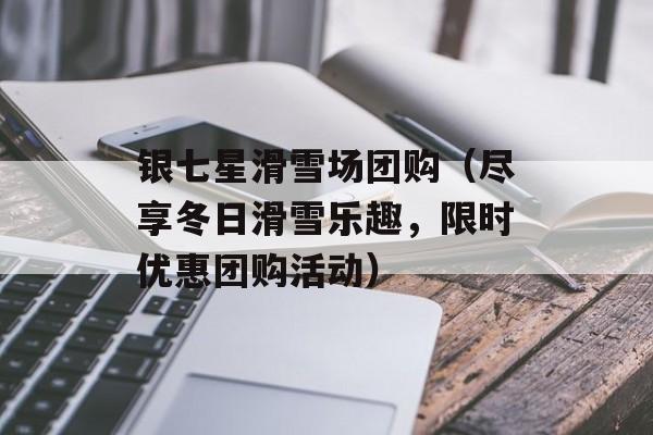 银七星滑雪场团购（尽享冬日滑雪乐趣，限时优惠团购活动）-第1张图片-