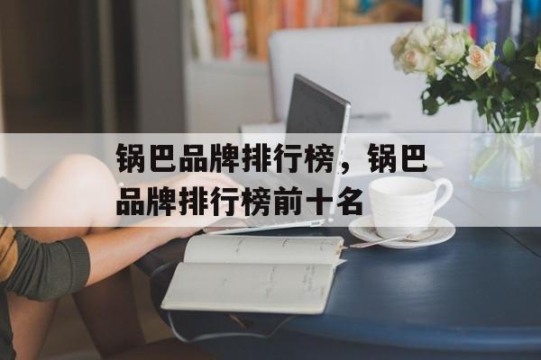 锅巴品牌排行榜，锅巴品牌排行榜前十名-第1张图片-
