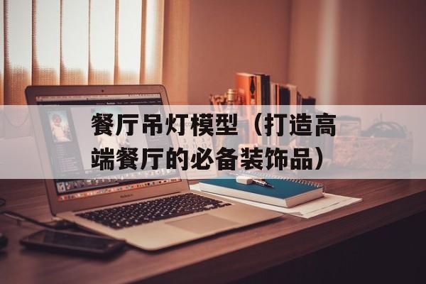 餐厅吊灯模型（打造高端餐厅的必备装饰品）-第1张图片-