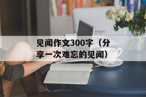 见闻作文300字（分享一次难忘的见闻）-第1张图片-