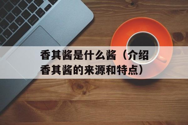 香其酱是什么酱（介绍香其酱的来源和特点）-第1张图片-