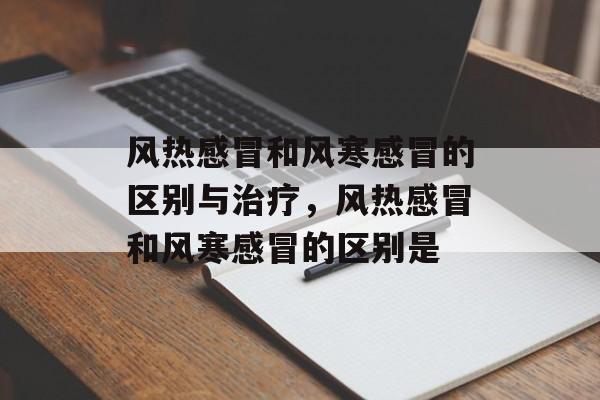 风热感冒和风寒感冒的区别与治疗，风热感冒和风寒感冒的区别是-第1张图片-