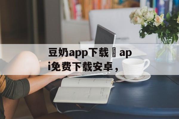 豆奶app下载汅api免费下载安卓，-第1张图片-
