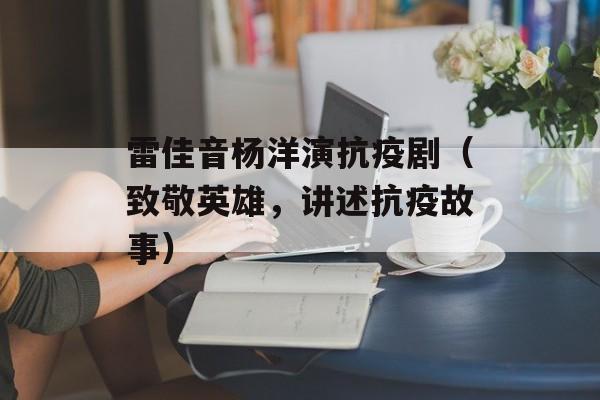 雷佳音杨洋演抗疫剧（致敬英雄，讲述抗疫故事）-第1张图片-
