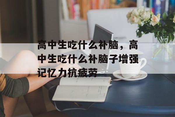 高中生吃什么补脑，高中生吃什么补脑子增强记忆力抗疲劳-第1张图片-