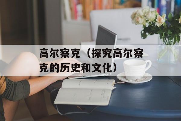 高尔察克（探究高尔察克的历史和文化）-第1张图片-