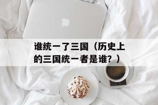 谁统一了三国（历史上的三国统一者是谁？）-第1张图片-