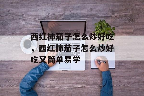 西红柿茄子怎么炒好吃，西红柿茄子怎么炒好吃又简单易学-第1张图片-