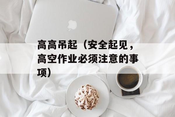 高高吊起（安全起见，高空作业必须注意的事项）-第1张图片-