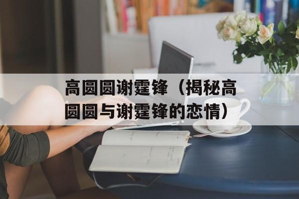 高圆圆谢霆锋（揭秘高圆圆与谢霆锋的恋情）-第1张图片-