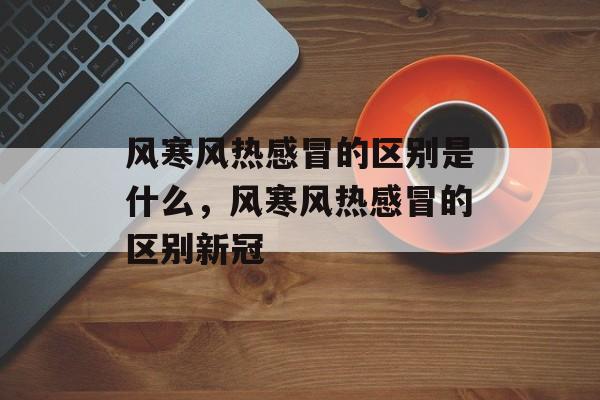 风寒风热感冒的区别是什么，风寒风热感冒的区别新冠-第1张图片-