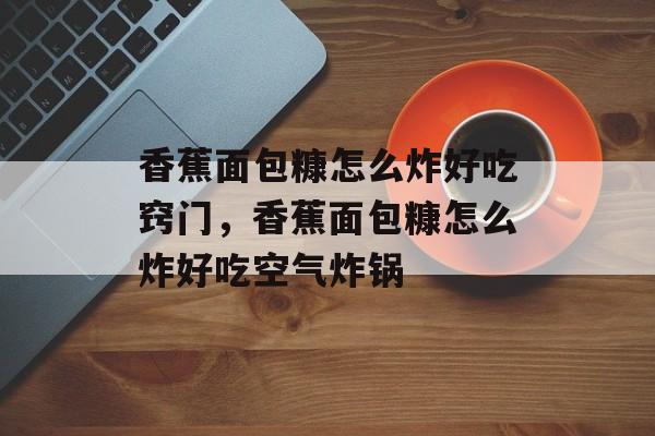 香蕉面包糠怎么炸好吃窍门，香蕉面包糠怎么炸好吃空气炸锅-第1张图片-