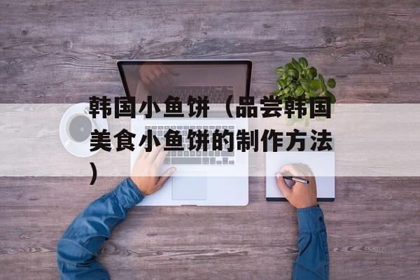 韩国小鱼饼（品尝韩国美食小鱼饼的制作方法）-第1张图片-