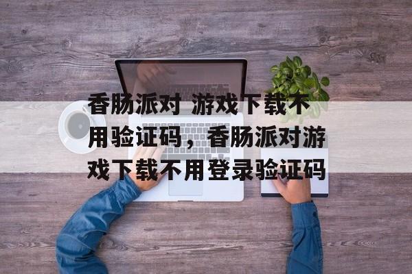 香肠派对 游戏下载不用验证码，香肠派对游戏下载不用登录验证码-第1张图片-