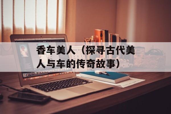 香车美人（探寻古代美人与车的传奇故事）-第1张图片-