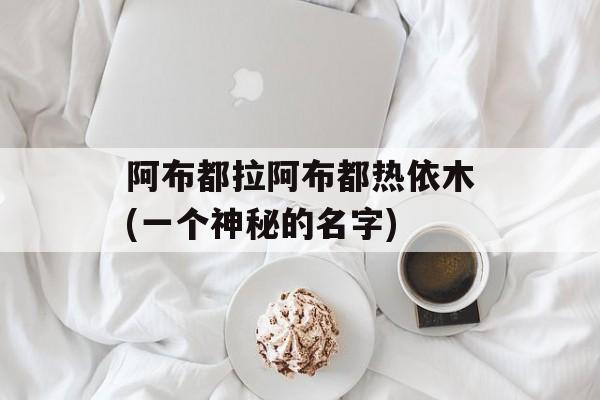 阿布都拉阿布都热依木(一个神秘的名字)-第1张图片-