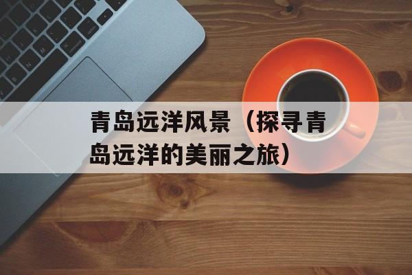 青岛远洋风景（探寻青岛远洋的美丽之旅）-第1张图片-