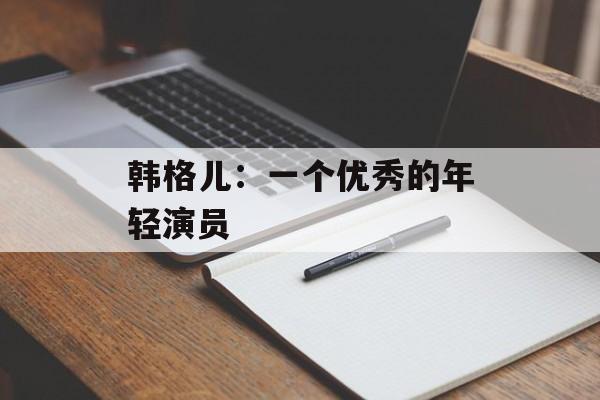 韩格儿：一个优秀的年轻演员-第1张图片-
