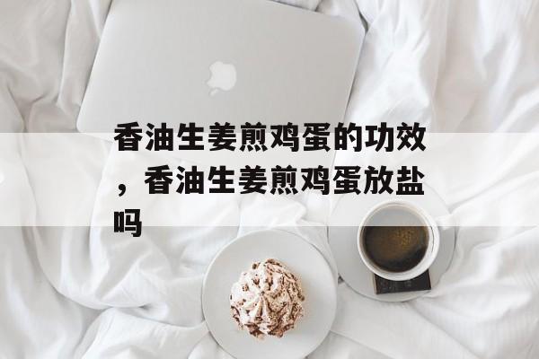 香油生姜煎鸡蛋的功效，香油生姜煎鸡蛋放盐吗-第1张图片-