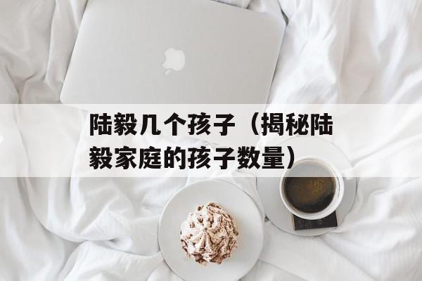 陆毅几个孩子（揭秘陆毅家庭的孩子数量）-第1张图片-