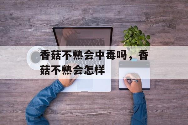 香菇不熟会中毒吗，香菇不熟会怎样-第1张图片-