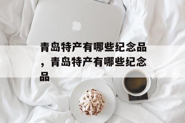 青岛特产有哪些纪念品，青岛特产有哪些纪念品-第1张图片-