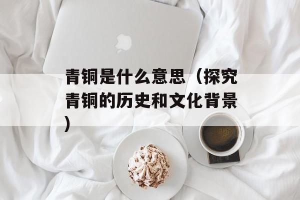 青铜是什么意思（探究青铜的历史和文化背景）-第1张图片-