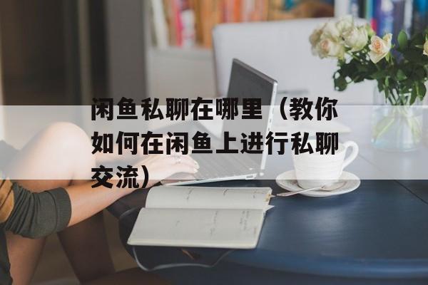 闲鱼私聊在哪里（教你如何在闲鱼上进行私聊交流）-第1张图片-