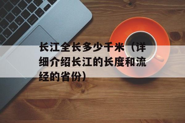 长江全长多少千米（详细介绍长江的长度和流经的省份）-第1张图片-