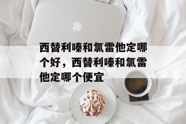 西替利嗪和氯雷他定哪个好，西替利嗪和氯雷他定哪个便宜-第1张图片-