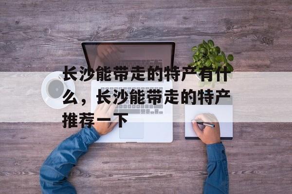 长沙能带走的特产有什么，长沙能带走的特产推荐一下-第1张图片-