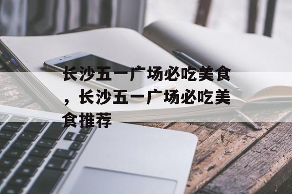 长沙五一广场必吃美食，长沙五一广场必吃美食推荐-第1张图片-