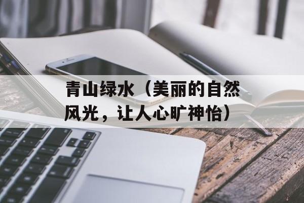 青山绿水（美丽的自然风光，让人心旷神怡）-第1张图片-